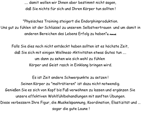 .... damit wollen wir Ihnen aber bestimmt nicht sagen, daß Sie nichts für sich und Ihren Körper tun sollten !  "Physisches Training steigert die Endorphinproduktion. Uns gut zu fühlen ist der Schlüssel zu unserem Selbstvertrauen  und um damit in anderen Bereichen des Lebens Erfolg zu haben"(R. Marcos)  Falls Sie dies noch nicht entdeckt haben sollten ist es höchste Zeit,  daß Sie sich mit einigen Wellness-Aktivitäten etwas Gutes tun .... um dann zu sehen wie sich wohl zu fühlen  Körper und Geist rasch in Einklang bringen wird.  Es ist Zeit andere Schwerpunkte zu setzen ! Seinen Körper zu "malträtieren" ist dazu nicht notwendig. Genießen Sie es sich von Kopf bis Fuß verwöhnen zu lassen und ergänzen Sie  unsere effektiven Wohlfühlbehandlungen mit sanften Übungen. Diese verbessern Ihre Figur, die Muskelspannung, Koordination, Elastizität und ... sogar die gute Laune !